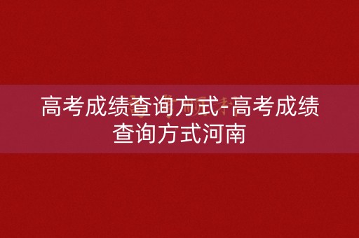 高考成绩查询方式-高考成绩查询方式河南