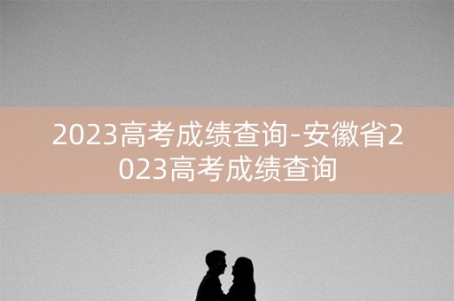 2023高考成绩查询-安徽省2023高考成绩查询