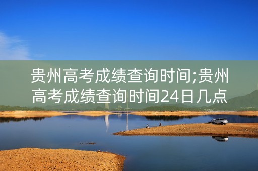 贵州高考成绩查询时间;贵州高考成绩查询时间24日几点