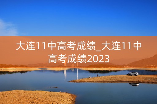 大连11中高考成绩_大连11中高考成绩2023