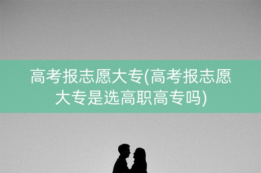 高考报志愿大专(高考报志愿大专是选高职高专吗)
