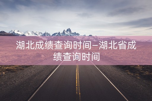 湖北成绩查询时间—湖北省成绩查询时间