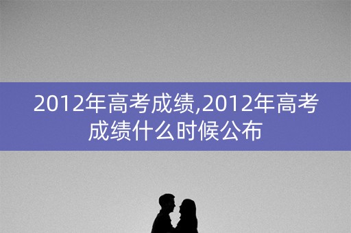 2012年高考成绩,2012年高考成绩什么时候公布