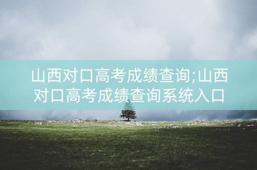 山西对口高考成绩查询;山西对口高考成绩查询系统入口