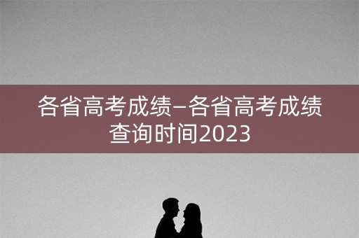 各省高考成绩—各省高考成绩查询时间2023