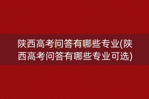陕西高考问答有哪些专业(陕西高考问答有哪些专业可选)