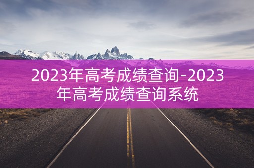 2023年高考成绩查询-2023年高考成绩查询系统