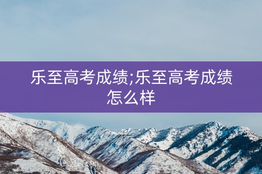 详细阅读:乐至高考成绩;乐至高考成绩怎么样 乐至高考成绩;乐至高考成绩怎么样