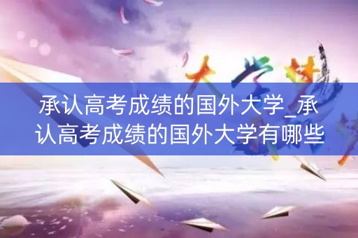 承认高考成绩的国外大学_承认高考成绩的国外大学有哪些