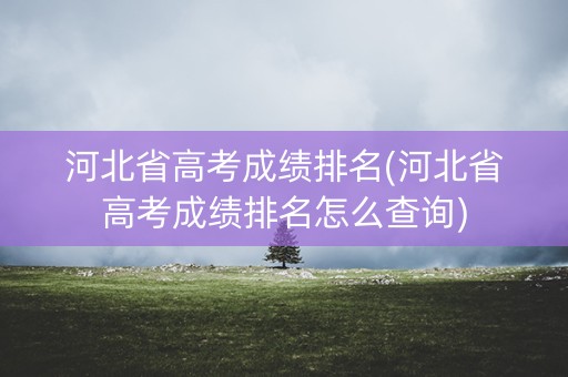 河北省高考成绩排名(河北省高考成绩排名怎么查询)