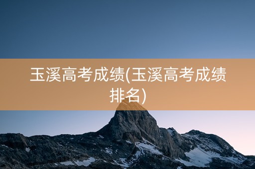 玉溪高考成绩(玉溪高考成绩排名)