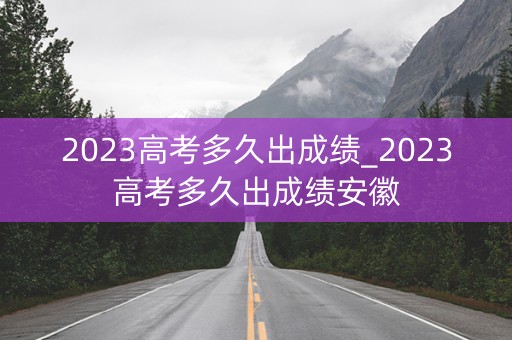 2023高考多久出成绩_2023高考多久出成绩安徽