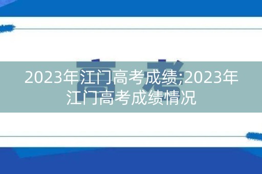 2023年江门高考成绩;2023年江门高考成绩情况