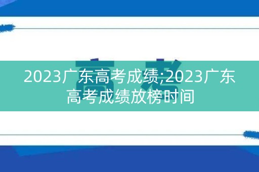 2023广东高考成绩;2023广东高考成绩放榜时间