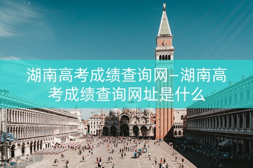 湖南高考成绩查询网—湖南高考成绩查询网址是什么