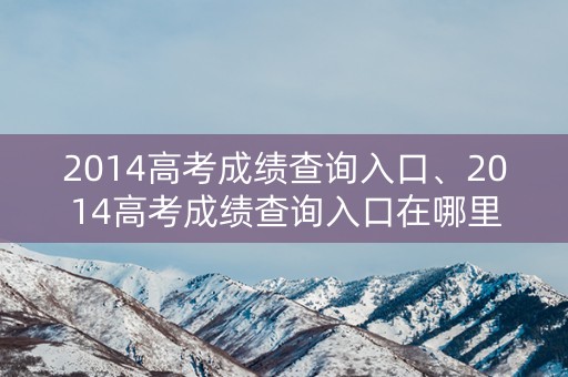 2014高考成绩查询入口、2014高考成绩查询入口在哪里
