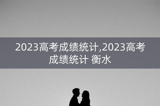 2023高考成绩统计,2023高考成绩统计 衡水