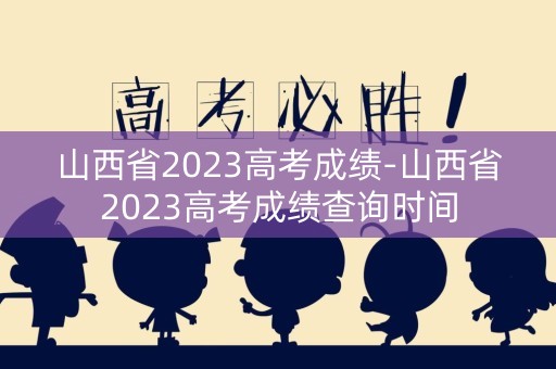 山西省2023高考成绩-山西省2023高考成绩查询时间
