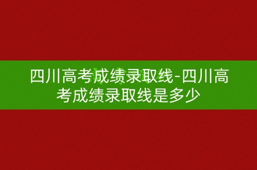 四川高考成绩录取线-四川高考成绩录取线是多少