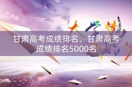 甘肃高考成绩排名、甘肃高考成绩排名5000名