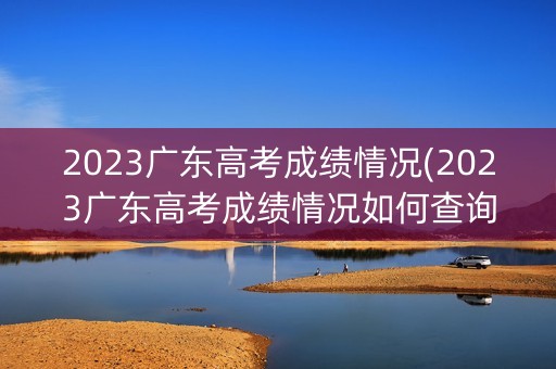 详细阅读:2023广东高考成绩情况(2023广东高考成绩情况如何查询) 2023广东高考成绩情况(2023广东高考成绩情况如何查询)