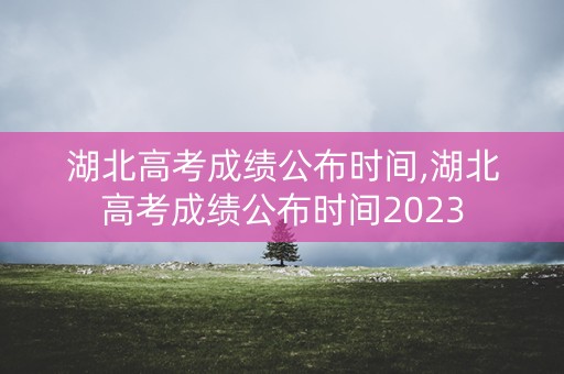 湖北高考成绩公布时间,湖北高考成绩公布时间2023