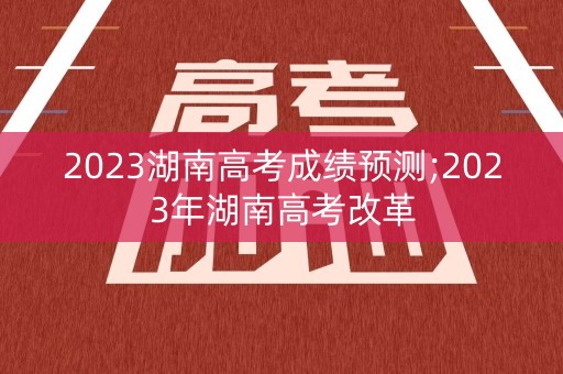 2023湖南高考成绩预测;2023年湖南高考改革