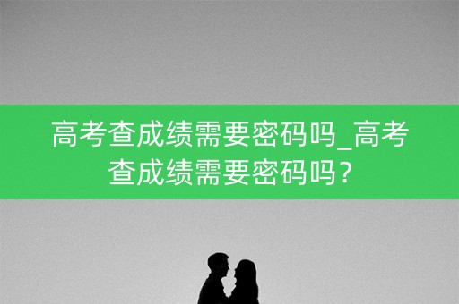 高考查成绩需要密码吗_高考查成绩需要密码吗？