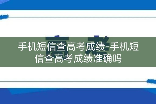手机短信查高考成绩-手机短信查高考成绩准确吗