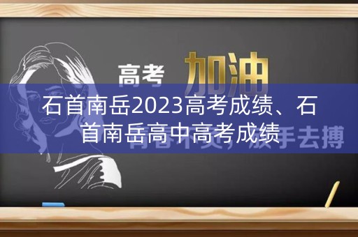 石首南岳2023高考成绩、石首南岳高中高考成绩