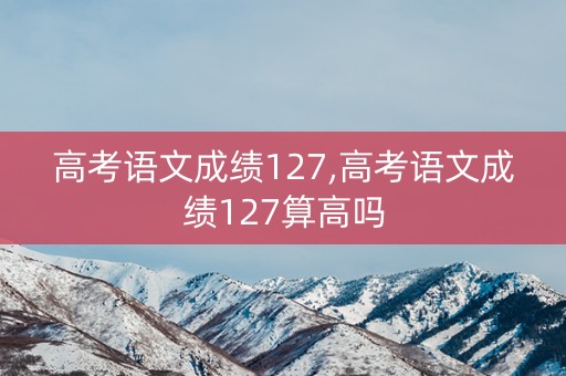 详细阅读:高考语文成绩127,高考语文成绩127算高吗 高考语文成绩127,高考语文成绩127算高吗