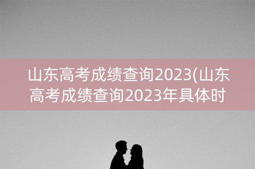山东高考成绩查询2023(山东高考成绩查询2023年具体时间)