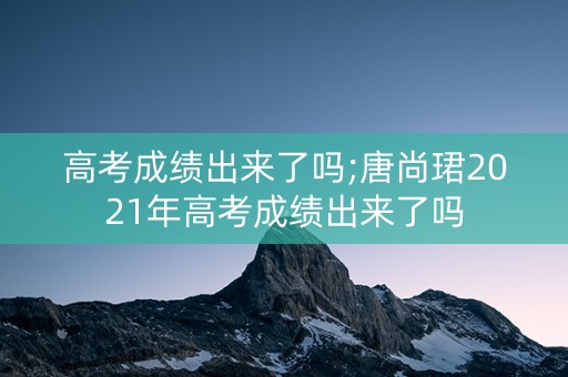 高考成绩出来了吗;唐尚珺2021年高考成绩出来了吗