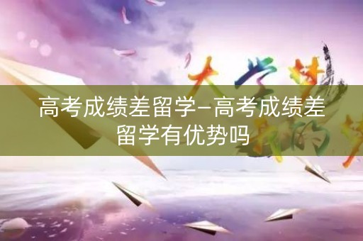 高考成绩差留学—高考成绩差留学有优势吗