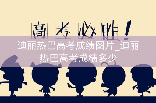 迪丽热巴高考成绩图片_迪丽热巴高考成绩多少
