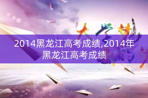 2014黑龙江高考成绩,2014年黑龙江高考成绩