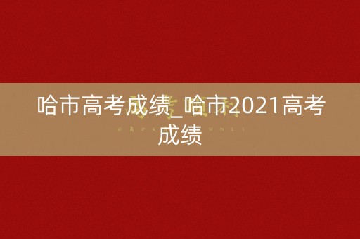 哈市高考成绩_哈市2021高考成绩