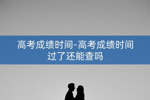 高考成绩时间-高考成绩时间过了还能查吗