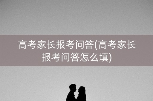 高考家长报考问答(高考家长报考问答怎么填)