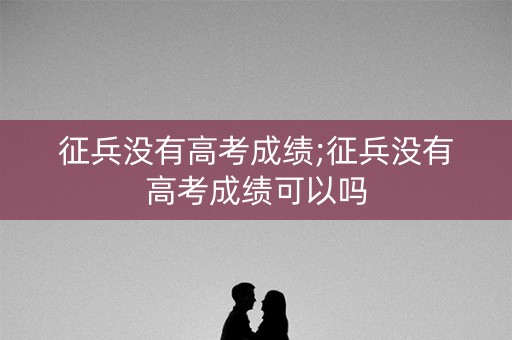 征兵没有高考成绩;征兵没有高考成绩可以吗