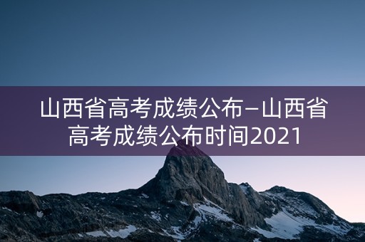 山西省高考成绩公布—山西省高考成绩公布时间2021