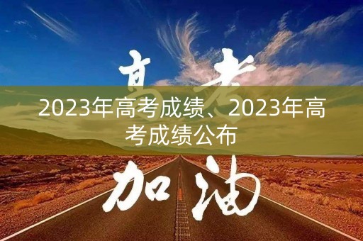 2023年高考成绩、2023年高考成绩公布