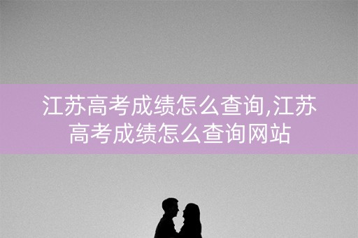 江苏高考成绩怎么查询,江苏高考成绩怎么查询网站