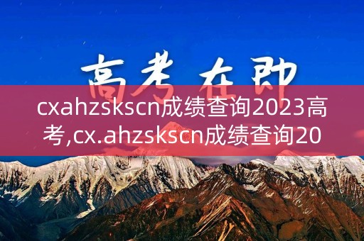 cxahzskscn成绩查询2023高考,cx.ahzskscn成绩查询2021年高考成绩