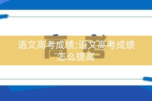 语文高考成绩;语文高考成绩怎么提高