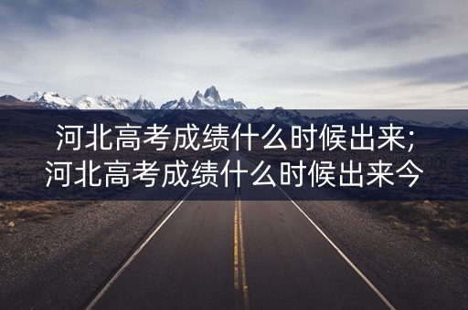 河北高考成绩什么时候出来;河北高考成绩什么时候出来今年