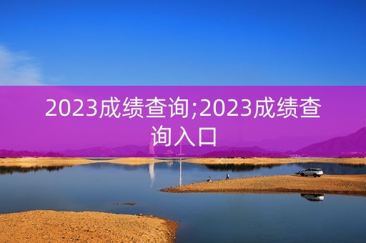 2023成绩查询;2023成绩查询入口
