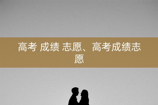 高考 成绩 志愿、高考成绩志愿