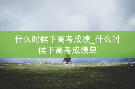 什么时候下高考成绩_什么时候下高考成绩单