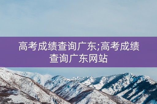 高考成绩查询广东;高考成绩查询广东网站